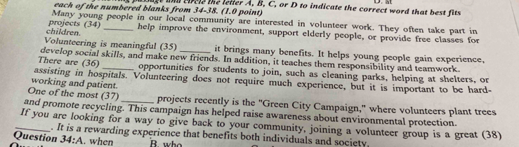 at 
issage wnd efrcle the letter A, B, C, or D to indicate the correct word that best fits 
each of the numbered blanks from 34-38. (1.0 point) 
Many young people in our local community are interested in volunteer work. They often take part in 
projects (34) _help improve the environment, support elderly people, or provide free classes for 
children. 
Volunteering is meaningful (35) it brings many benefits. It helps young people gain experience, 
develop social skills, and make new friends. In addition, it teaches them responsibility and teamwork. 
There are (36) _opportunities for students to join, such as cleaning parks, helping at shelters, or 
assisting in hospitals. Volunteering does not require much experience, but it is important to be hard- 
working and patient. 
One of the most (37) _projects recently is the "Green City Campaign," where volunteers plant trees 
and promote recycling. This campaign has helped raise awareness about environmental protection. 
_If you are looking for a way to give back to your community, joining a volunteer group is a great (38) 
. It is a rewarding experience that benefits both individuals and society. 
Question 34:A . when B who