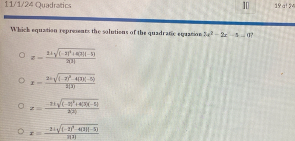 11/1/24 Quadratics 19 of 24
Which equation represents the solutions of the quadratic equation 3x^2-2x-5=0 ?
x=frac 2± sqrt((-2)^2)+4(3)(-5)2(3)
x=frac 2± sqrt((-2)^2)-4(3)(-5)2(3)
x=frac -2± sqrt((-2)^2)+4(3)(-5)2(3)
x=frac -2± sqrt((-2)^2)-4(3)(-5)2(3)