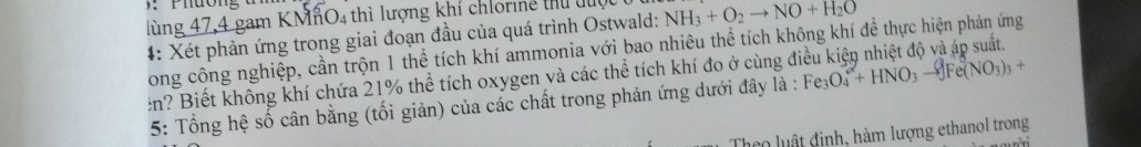 lùng 47,4 gam KMnO4 thì lượng khí chlorine thủ l NH_3+O_2to NO+H_2O
4: Xét phản ứng trong giai đoạn đầu của quá trình Ostwald: 
Long công nghiệp, cần trộn 1 thể tích khí ammonia với bao nhiêu thể tích không khí để thực hiện phản ứng 
en? Biết không khí chứa 21% thể tích oxygen và các thể tích khí đo ở cùng đi Fe_3O_4^(-+HNO_3)to -Fe(NO_3)_3+
5: Tổng hệ số cân bằng (tối giản) của các chất trong phản ứng dưới đây là : 
Theo luật định, hàm lượng ethanol trong