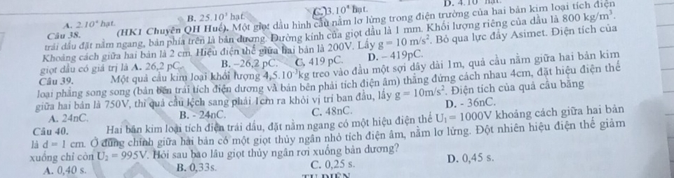 A. 2.10^4 h 1f. hạt. C. 3. 10^4 hạ t.
B. 25.10^3
Câu 38. (HK1 Chuyên QH Huế). Một giọ: dầu hình cầu nằm lơ lừng trong điện trường của hai bản kim lo
trải dầu đặt nằm ngang, bản phía trên là bản đương Đường kính của giọt dầu là 1 mm, Khối lượng riêng của dầu là 800kg/m^3.
Khoảng cách giữa hai bản là 2 cm. Hiệu điện thể giữa hai bản là 200V. Lây g=10m/s^2. Bỏ qua lực đầy Asimet. Điện tích của
giọt đầu có giả trị là A. 26,2 pC. B. -26,2 pC. ` C. 419 pC. D. - 419pC.
Câu 39. Một quả cầu kim loại khối lượng 4,5.10^(-3)k g treo vào đầu một sợi dây dài 1m, quả cầu nằm giữa hai bản kim
loại phẳng song song (bản bên trái tích điện dương và bản bên phải tích điện âm) thăng đứng cách nhau 4cm, đặt hiệu điện thếể
giữa hai bản là 750V, thì quả cầu lệch sang phải 1cm ra khỏi vị trí ban đầu, lấy g=10m/s^2 D. - 36nC. . Điện tích của quả cầu bằng
A. 24nC. B. - 24nC. C. 48nC.
Câu 40. Hai bản kim loại tích điện trái dầu, đặt nằm ngang có một hiệu điện thể U_1=1000V khoảng cách giữa hai bản
là d=1cm Ở đùng chính giữa hải bản có một giọt thủy ngân nhỏ tích điện âm, nằm lơ lửng. Đột nhiên hiệu điện thế giảm
xuồng chỉ còn U_2=995V T Hỏi sau bao lâu giọt thủy ngân rơi xuống bản dương?
A. 0,40 s. B. 0,33s. C. 0,25 s. D. 0,45 s.