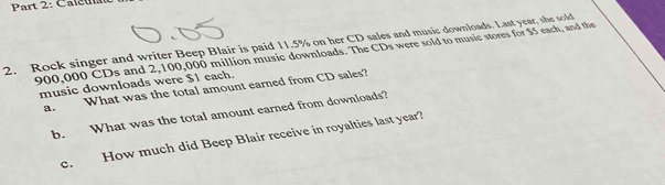 Caleu 
2. Rock singer and writer Beep Blair is paid 11.5% on her CD sales and music downloads. Last year, she sold
900,000 CDs and 2,100,000 million music downloads. The CDs were sold to music stores for $5 each, and the 
music downloads were $1 each. 
a. What was the total amount earned from CD sales? 
b. What was the total amount earned from downloads? 
c. How much did Beep Blair receive in royalties last year?