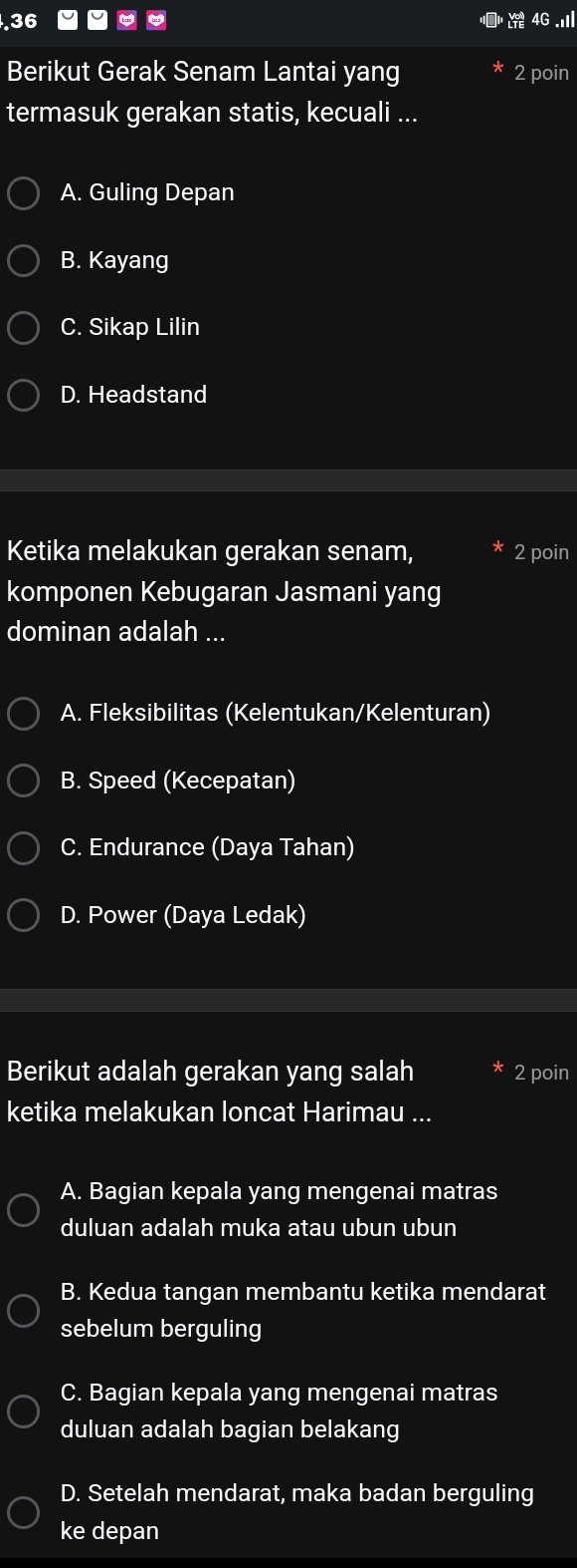 . 36
4(
Berikut Gerak Senam Lantai yang 2 poin
termasuk gerakan statis, kecuali ...
A. Guling Depan
B. Kayang
C. Sikap Lilin
D. Headstand
Ketika melakukan gerakan senam, 2 poin
komponen Kebugaran Jasmani yang
dominan adalah ...
A. Fleksibilitas (Kelentukan/Kelenturan)
B. Speed (Kecepatan)
C. Endurance (Daya Tahan)
D. Power (Daya Ledak)
Berikut adalah gerakan yang salah 2 poin
ketika melakukan loncat Harimau ...
A. Bagian kepala yang mengenai matras
duluan adalah muka atau ubun ubun
B. Kedua tangan membantu ketika mendarat
sebelum berguling
C. Bagian kepala yang mengenai matras
duluan adalah bagian belakang
D. Setelah mendarat, maka badan berguling
ke depan