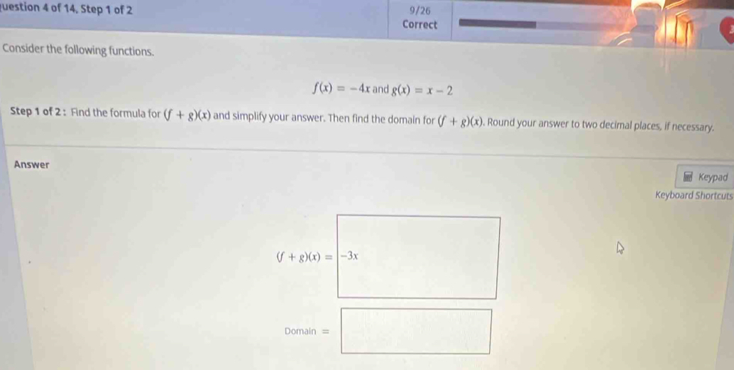 of 14, Step 1 of 2 9/26 
Correct 
Consider the following functions.
f(x)=-4x and g(x)=x-2
Step 1 of 2 : Find the formula for (f+g)(x) and simplify your answer. Then find the domain for (f+g)(x). Round your answer to two decimal places, if necessary. 
Answer Keypad 
Keyboard Shortcuts
(t+p(r)=□
Domain=□