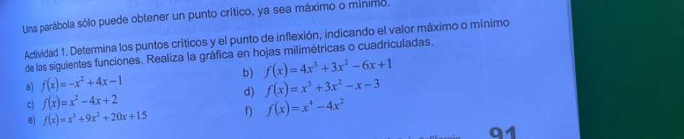 Una parábola sólo puede obtener un punto crítico, ya sea máximo o minimo. 
Actividad 1. Determina los puntos críticos y el punto de inflexión, indicando el valor máximo o mínimo 
de las siguientes funciones. Realiza la gráfica en hojas milimétricas o cuadriculadas. 
b) f(x)=4x^3+3x^2-6x+1
a) f(x)=-x^2+4x-1 f(x)=x^3+3x^2-x-3
d) 
c) f(x)=x^2-4x+2
e) f(x)=x^3+9x^2+20x+15
f) f(x)=x^4-4x^2
91