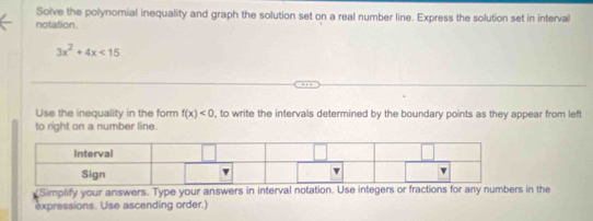 Solve the polynomial inequality and graph the solution set on a real number line. Express the solution set in interval
notation
3x^2+4x<15</tex> 
Use the inequality in the form f(x)<0</tex> , to write the intervals determined by the boundary points as they appear from left
to right on a number line.
Simplify your answers. Type your answers in interval notation. Use integers or fractions for any numbers in the
expressions. Use ascending order.)