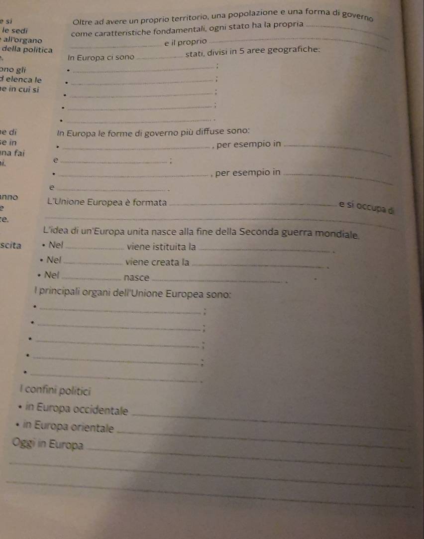 sí Oltre ad avere un próprio territorio, una popolazione e una forma di governo 
le sedi 
come caratteristiche fondamentali, ogni stato ha la propria_ 
all'organo 
_e il proprio 
della política 
_ 
In Europa ci sono _stati, divisi in 5 aree geografiche: 
ɔno gli 
_ 
d elenca le _; 
e in cuì sí 
_: 
_: 
_ 
e di In Europa le forme di governo più diffuse sono: 
e in 
na fai _, per esempio in_ 
_e 
_, per esempio in_ 
_e 
、 
nno L'Unione Europea è formata_ 
e sí occupa di 
e. 
_ 
L'idea di un'Europa unita nasce alla fine della Seconda guerra mondiale. 
scita Nel_ viene istítuita la_ 
Nel _viene creata la_ 
Nel _nasce_ 
l principali organi dell'Unione Europea sono: 
_ 
: 
_ 
_ 
_ 
: 
_ 
I confini politici 
_ 
in Europa occidentale 
_ 
in Europa orientale 
_ 
Oggi in Europa 
_ 
_