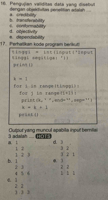 Pengujian validitas data yang disebut
dengan objektivitas penelitian adalah ....
a. credibility
b.transferability
c. conformability
d. objectivity
e. dependability
17. Perhatikan kode program berikut!
tinggi = int(input(Input
tinggi segitiga: '))
print ()
k=1
for i in range(tinggi):
for j in range (i+1) :
print (k,'',en = ' , sep= '' )
k=k+1
print ()
Output yang muncul apabila input bernilai
3 adalah .... HOTS
a. 1 d. 3
1 2 3 2
1 2 3 3 2 1
b. 1 e. 3
2 3 2 2
4 5 6 1 1 1
C. 1
2 2
3 3 3