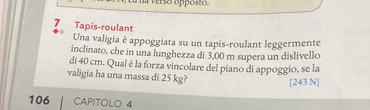 Tha verso opposto. 
7 Tapis-roulant 
Una valigia è appoggiata su un tapis-roulant leggermente 
inclinato, che in una lunghezza di 3,00 m supera un dislivello 
di 40 cm. Qual è la forza vincolare del piano di appoggio, se la 
valigia ha una massa di 25 kg? 
[ 243 N ] 
106 CAPITOLO 4