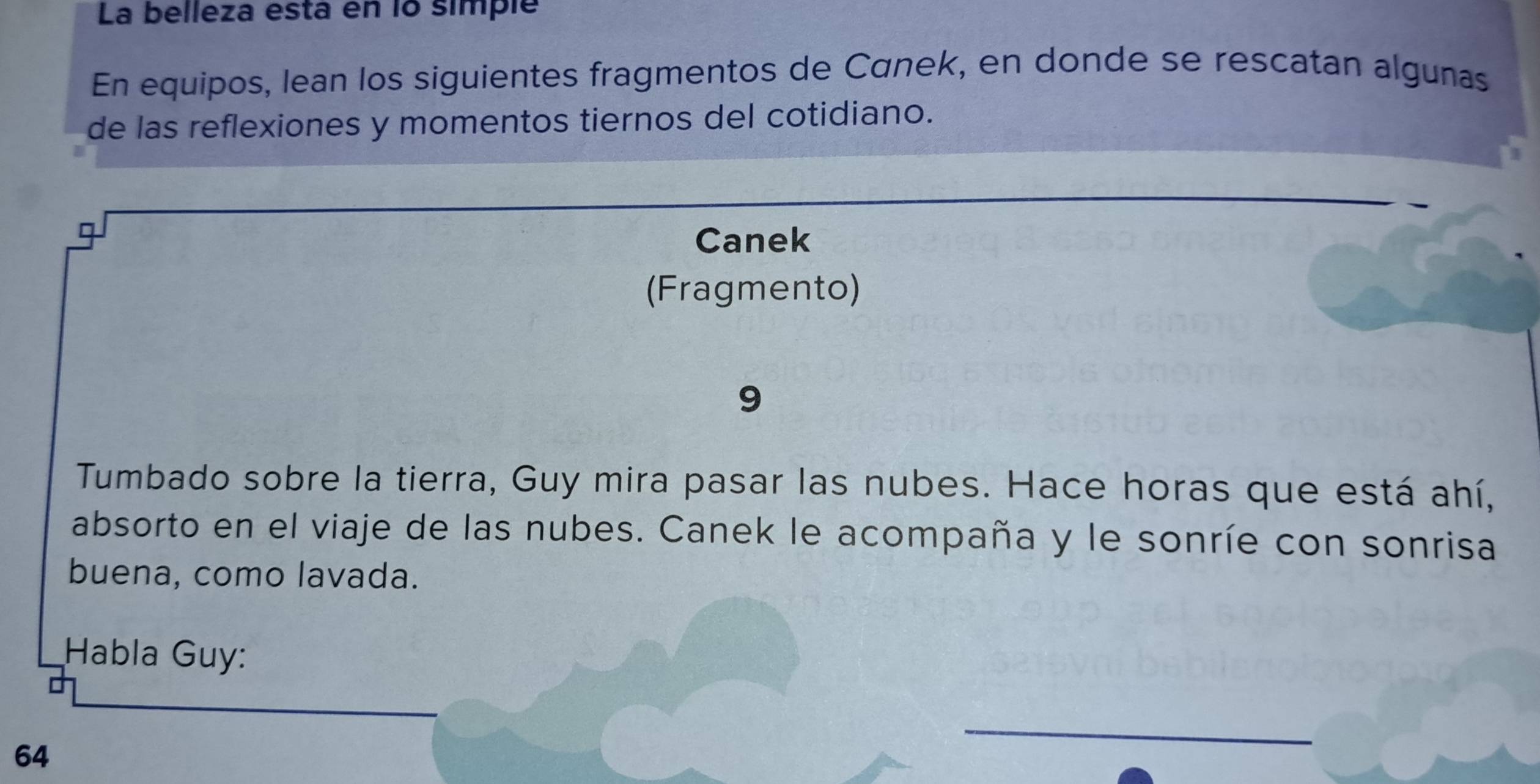 La belleza esta en lo simplé 
En equipos, lean los siguientes fragmentos de Cánek, en donde se rescatan algunas 
de las reflexiones y momentos tiernos del cotidiano. 
I 
Canek 
(Fragmento) 
9 
Tumbado sobre la tierra, Guy mira pasar las nubes. Hace horas que está ahí, 
absorto en el viaje de las nubes. Canek le acompaña y le sonríe con sonrisa 
buena, como lavada. 
Habla Guy: 
64