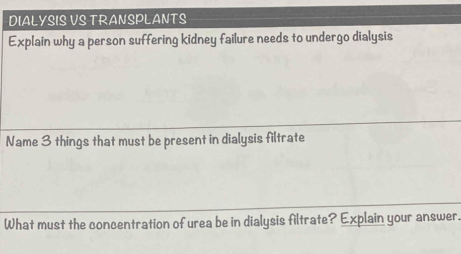 DIALYSIS VS TRANSPLANTS 
Explain why a person suffering kidney failure needs to undergo dialysis 
Name 3 things that must be present in dialysis filtrate 
What must the concentration of urea be in dialysis filtrate? Explain your answer.