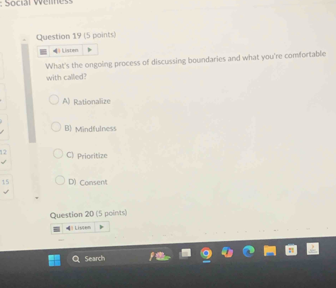 Social Welmess
Question 19 (5 points)
Listen
What's the ongoing process of discussing boundaries and what you're comfortable
with called?
A) Rationalize
B) Mindfulness
12
C) Prioritize
15 D) Consent
Question 20 (5 points)
》 Listen
Search