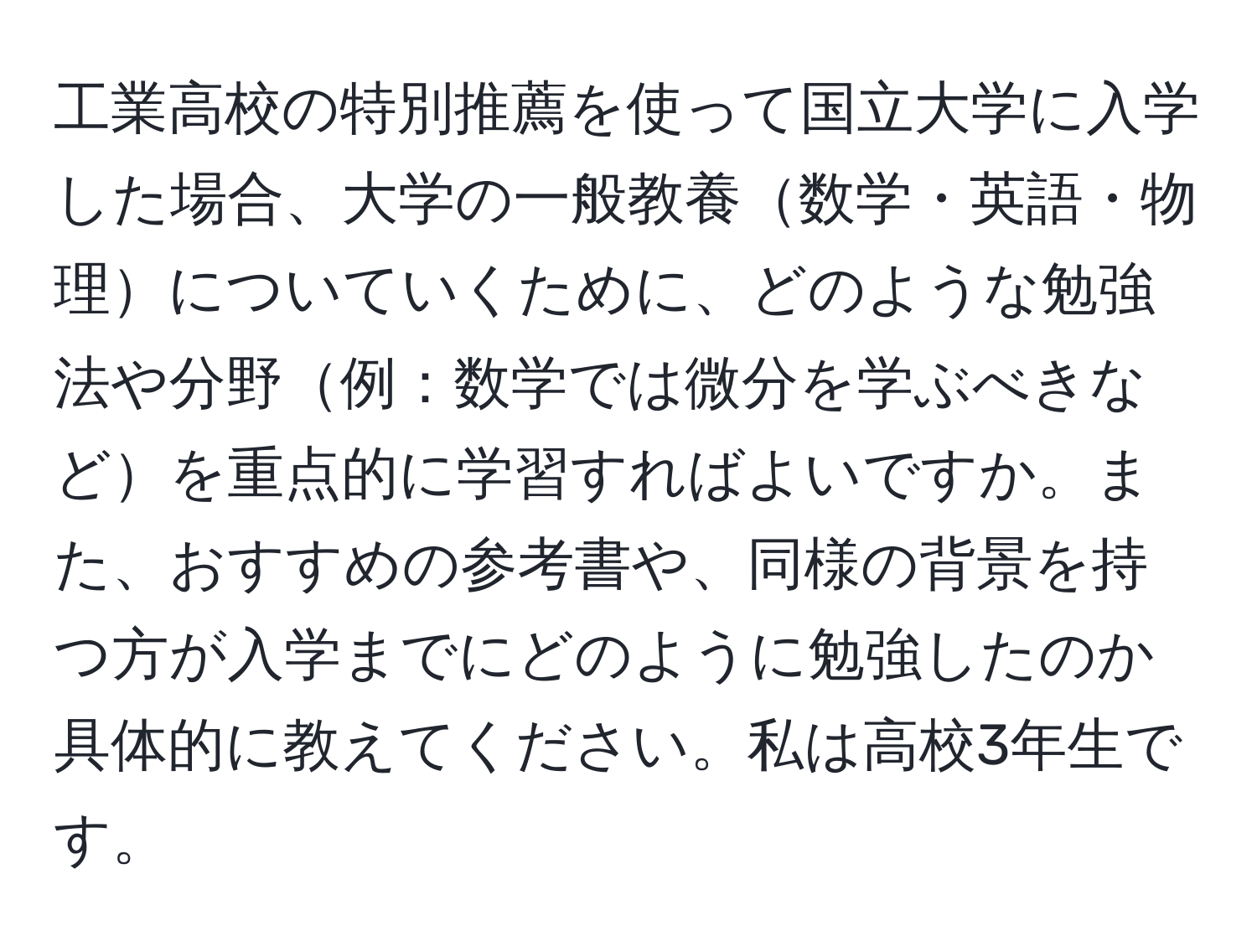 工業高校の特別推薦を使って国立大学に入学した場合、大学の一般教養数学・英語・物理についていくために、どのような勉強法や分野例：数学では微分を学ぶべきなどを重点的に学習すればよいですか。また、おすすめの参考書や、同様の背景を持つ方が入学までにどのように勉強したのか具体的に教えてください。私は高校3年生です。