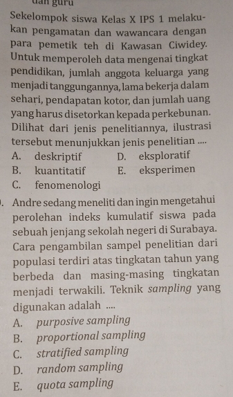 dan gur u 
Sekelompok siswa Kelas X IPS 1 melaku-
kan pengamatan dan wawancara dengan
para pemetik teh di Kawasan Ciwidey.
Untuk memperoleh data mengenai tingkat
pendidikan, jumlah anggota keluarga yang
menjadi tanggungannya, lama bekerja dalam
sehari, pendapatan kotor, dan jumlah uang
yang harus disetorkan kepada perkebunan.
Dilihat dari jenis penelitiannya, ilustrasi
tersebut menunjukkan jenis penelitian ....
A. deskriptif D. eksploratif
B. kuantitatif E. eksperimen
C. fenomenologi
. Andre sedang meneliti dan ingin mengetahui
perolehan indeks kumulatif siswa pada
sebuah jenjang sekolah negeri di Surabaya.
Cara pengambilan sampel penelitian dari
populasi terdiri atas tingkatan tahun yang
berbeda dan masing-masing tingkatan
menjadi terwakili. Teknik sampling yang
digunakan adalah ....
A. purposive sampling
B. proportional sampling
C. stratified sampling
D. random sampling
E. quota sampling