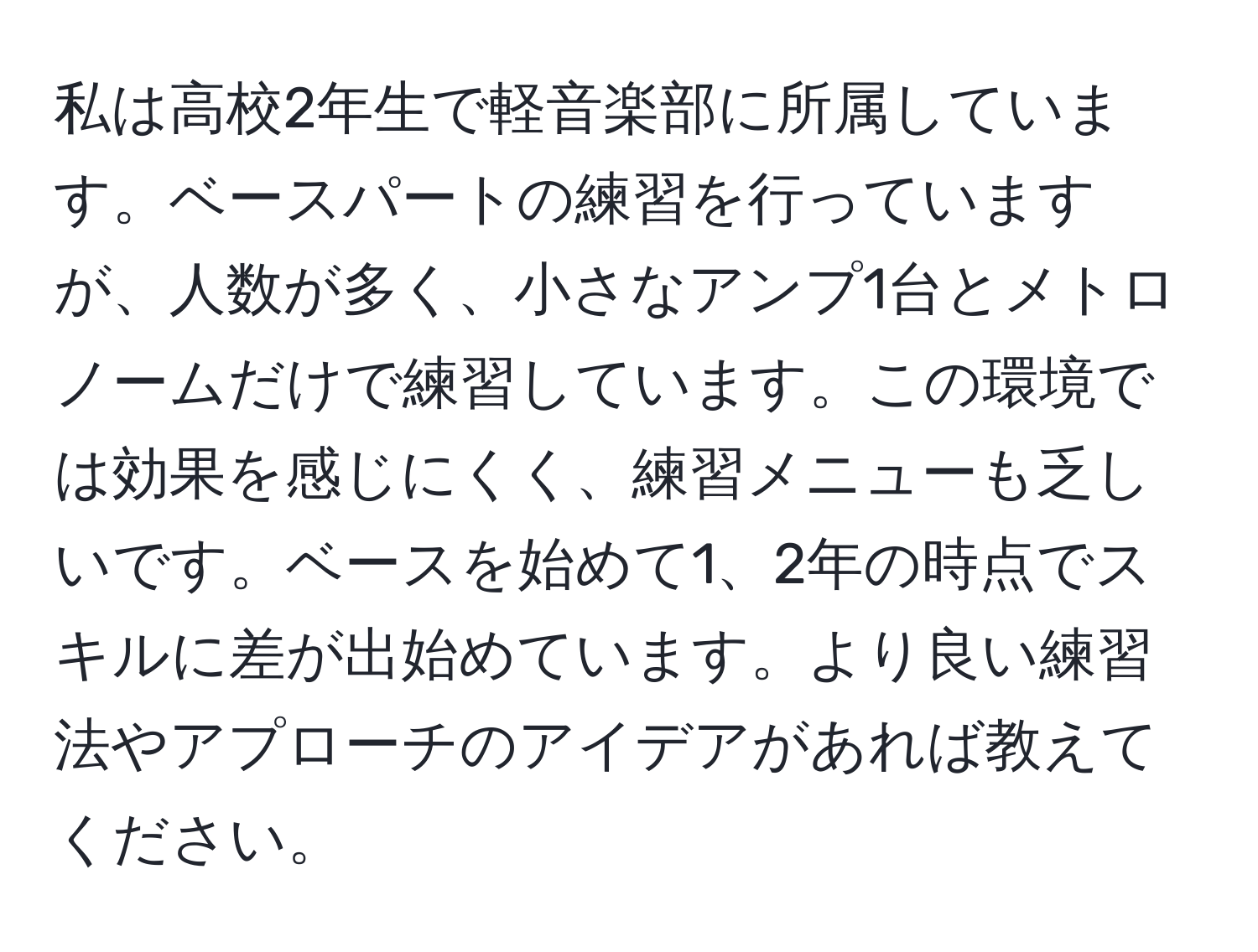 私は高校2年生で軽音楽部に所属しています。ベースパートの練習を行っていますが、人数が多く、小さなアンプ1台とメトロノームだけで練習しています。この環境では効果を感じにくく、練習メニューも乏しいです。ベースを始めて1、2年の時点でスキルに差が出始めています。より良い練習法やアプローチのアイデアがあれば教えてください。