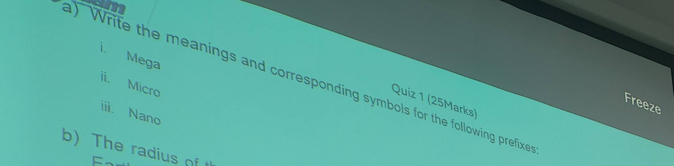 Mega 
) Write the meanings and corresponding symbols for the following prefixe 
ii. Micro 
Quiz 1 (25Marks) 
Freeze 
iii. Nano 
b) The radius of t 
F