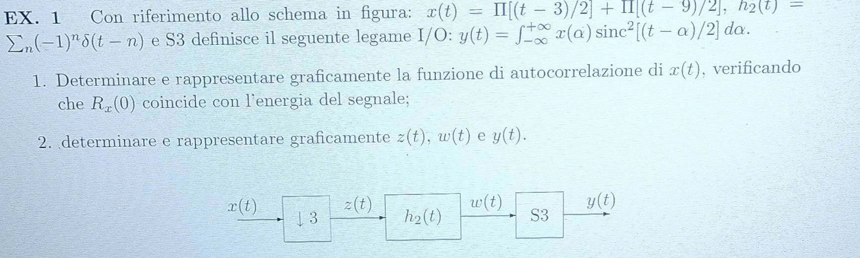 EX. 1 Con riferimento allo schema in figura: x(t)=prodlimits [(t-3)/2]+prodlimits (t-9)/2], h_2(t)=
sumlimits _n(-1)^ndelta (t-n) e S3 definisce il seguente legame I/O:y(t)=∈t _(-∈fty)^(+∈fty)x(alpha )sin c^2[(t-alpha )/2] dα. 
1. Determinare e rappresentare graficamente la funzione di autocorrelazione di x(t) , verificando 
che R_x(0) coincide con l'energia del segnale; 
2. determinare e rappresentare graficamente z(t), w(t) e y(t).
x(t)
z(t)
w(t)
y(t)
I 3
h_2(t)
S3