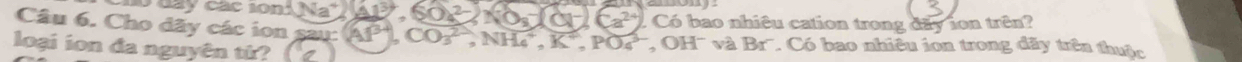 0N= SOA^(2-) NO_8^(-(OH^-))Ca^(2+)).C
Câu 6. Cho đãy các ion sai 3° (Al^(3+)), CO_3^((2-), NH_4^+, K^+), PO_4^(-, OH^-) Có bao nhiệu cation trong đãy ion trên? 
loại ion đa nguyên từ?
vaBr * Có bao nhiêu ion trong đãy trên thuộc