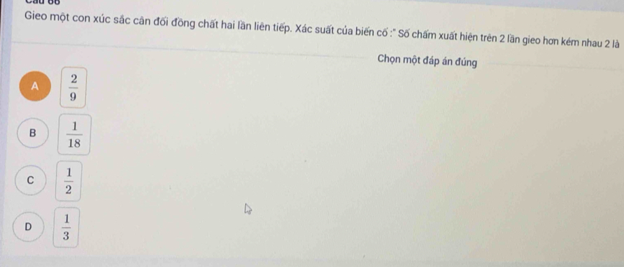 Gieo một con xúc sắc cân đối đồng chất hai lần liên tiếp. Xác suất của biến cố :" Số chấm xuất hiện trên 2 lần gieo hơn kém nhau 2 là
Chọn một đáp án đúng
A  2/9 
B  1/18 
C  1/2 
D  1/3 