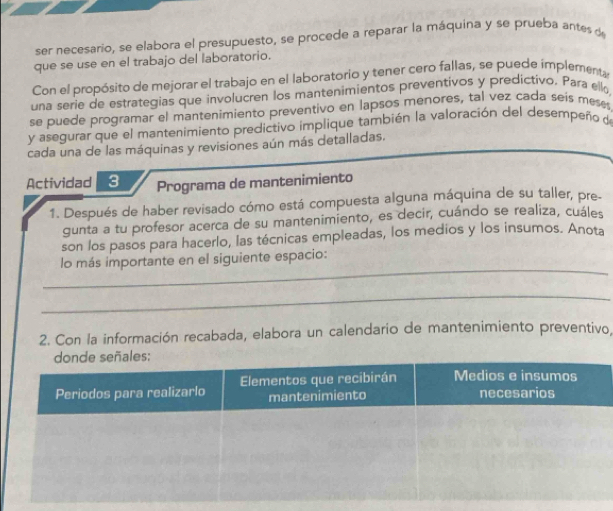 ser necesario, se elabora el presupuesto, se procede a reparar la máquina y se prueba antes de 
que se use en el trabajo del laboratorio. 
Con el propósito de mejorar el trabajo en el laboratorio y tener cero fallas, se puede implementa 
una serie de estrategias que involucren los mantenimientos preventivos y predictivo. Para ello, 
se puede programar el mantenimiento preventivo en lapsos menores, tal vez cada seís meses 
y asegurar que el mantenimiento predictivo implique también la valoración del desempeño de 
cada una de las máquinas y revisiones aún más detalladas. 
Actividad 3 Programa de mantenimiento 
1. Después de haber revisado cómo está compuesta alguna máquina de su taller, pre- 
gunta a tu profesor acerca de su mantenimiento, es decir, cuándo se realiza, cuáles 
son los pasos para hacerlo, las técnicas empleadas, los medios y los insumos. Anota 
_ 
lo más importante en el siguiente espacio: 
_ 
2. Con la información recabada, elabora un calendario de mantenimiento preventivo,