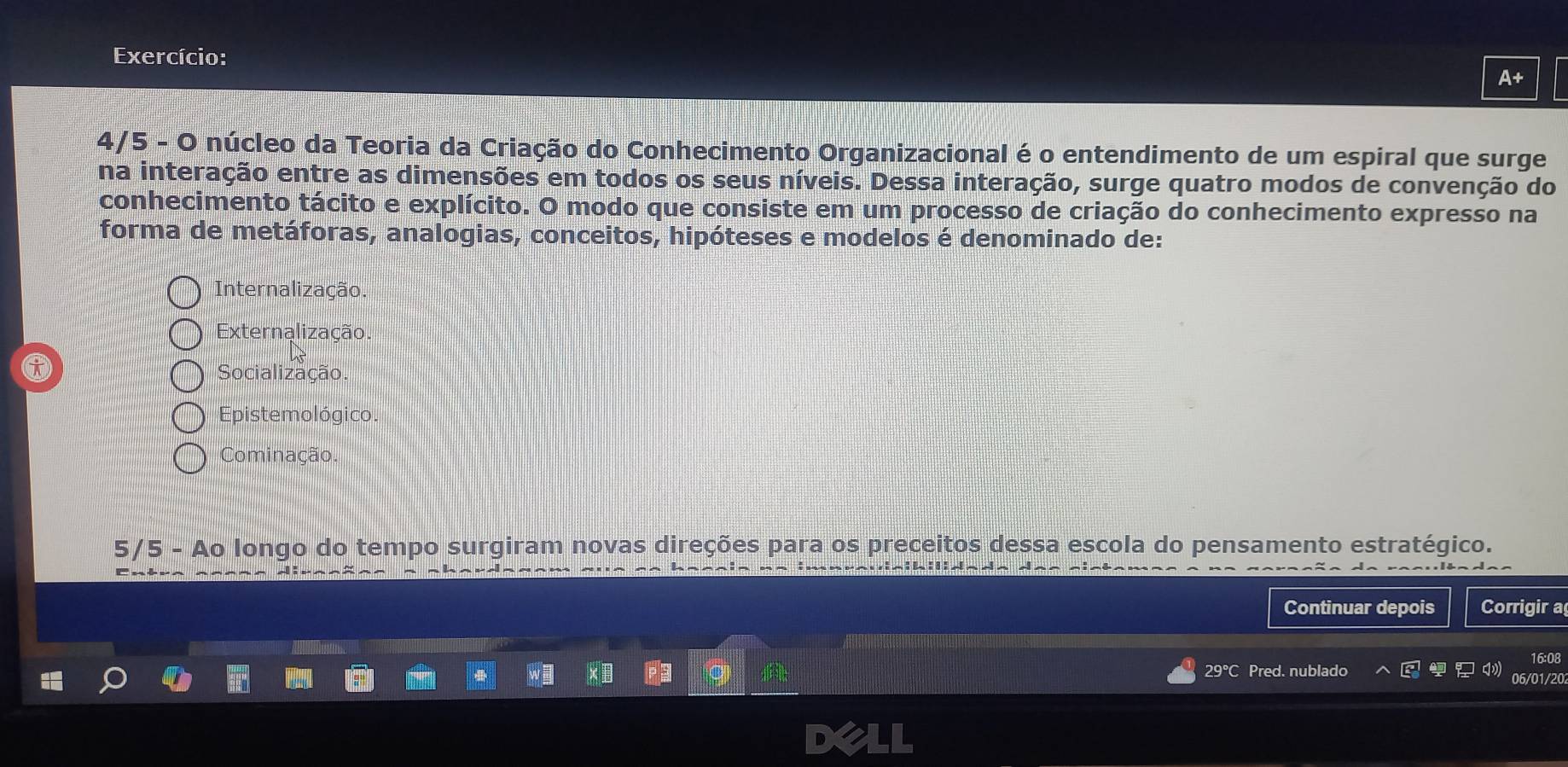 Exercício:
4/5 - O núcleo da Teoria da Criação do Conhecimento Organizacional é o entendimento de um espiral que surge
na interação entre as dimensões em todos os seus níveis. Dessa interação, surge quatro modos de convenção do
conhecimento tácito e explícito. O modo que consiste em um processo de criação do conhecimento expresso na
forma de metáforas, analogias, conceitos, hipóteses e modelos é denominado de:
Internalização.
Externalização.
Socialização.
Epistemológico.
Cominação.
5/5 - Ao longo do tempo surgiram novas direções para os preceitos dessa escola do pensamento estratégico.
Continuar depois Corrigir a
16:08
29°C Pred. nublado 06/01/20