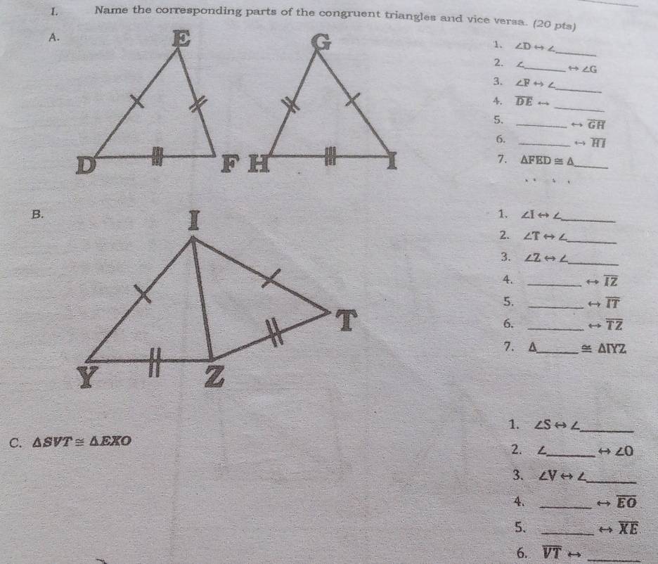 Name the corresponding parts of the congruent triangles and vice versa. (20 pts) 
A. 
_ 
1. ∠ Drightarrow ∠
2. /_ rightarrow ∠ G
3. ∠ Frightarrow ∠
_ 
_ 
4. overline DErightarrow
5. _ rightarrow overline GH
6. _ rightarrow overline HI
7.
△ FED≌ △ _ 
B. 
1. ∠ Irightarrow ∠ _ 
2. ∠ Trightarrow ∠
_ 
3. ∠ Zrightarrow ∠ _ 
4. _ rightarrow overline IZ
5._
rightarrow overline IT
6. _ rightarrow overline TZ
7. A_ ≌ △ TYZ
1. ∠ Srightarrow ∠ _ 
C. △ SVT≌ △ EXO
2. 
_ rightarrow ∠ O
3. ∠ Vrightarrow ∠ _ 
4._ 
rightarrow overline EO
5. _ rightarrow overline XE
6. overline VTrightarrow _