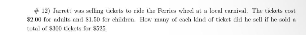 # 12) Jarrett was selling tickets to ride the Ferries wheel at a local carnival. The tickets cost
$2.00 for adults and $1.50 for children. How many of each kind of ticket did he sell if he sold a 
total of $300 tickets for $525
