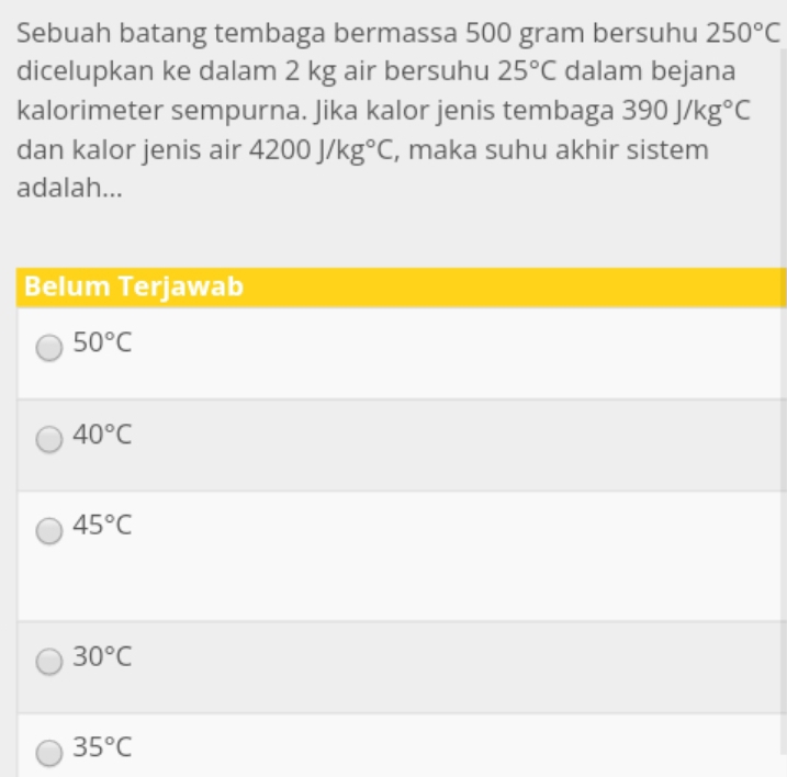 Sebuah batang tembaga bermassa 500 gram bersuhu 250°C
dicelupkan ke dalam 2 kg air bersuhu 25°C dalam bejana
kalorimeter sempurna. Jika kalor jenis tembaga 390J/kg°C
dan kalor jenis air 4200J/kg°C , maka suhu akhir sistem
adalah...
Belum Terjawab
50°C
40°C
45°C
30°C
35°C