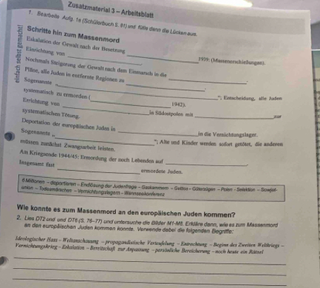 Zusatzmaterial 3 - Arbeitsblatt
1. Bearbeils Aufg. 1e (Schülerbuch S. 81) und fle dann die Lückan aus.
Schritte hin zum Massenmord
_
_
Eskalution der Gesalt nach der Besetzang
Einrichtung vom
1939: (Massenerschießusgen)
Nochmals Steigerung der Gewaltnach dem Einmarsch in die
_
_
Pillne, aïle Juden in entfernte Regionen zu_
Sogerisnuste
systematisch zu ermoeden (
''; Entscheidung, alle Juden
_
Errichtung van_
1942).
in Sädostpolles mit
systematischen Tötung
_zur
_
Deportation der eurpäischen Juden in
Sogenannte 
in die Vermächtungslager.
. _*'; Alne und Kinder werden: sodort gesöter, die anderem
müssen zunächst Zwangsarbeit leisten.
_
Am Kriegsende 1944/45: Ermorung der noch Lebenden auf
_
Insgesamt fast
ermordete Juden.
6 Militionen - dsportieren - Endlösung der Judenfage - Geskammem - Gettos - Gäterzügen - Polen - Selsktion - Sowjef-
unian - Todissmärichen - Verrsichtwngslagen - Wannssekorsfarenz
Wie konnte es zum Massenmord an den europäischen Juden kommen?
2. Lies DT2 und und DT6 (S. 76-77) und untersuche die Bilder M1-Mä. Erldäire dann, wie es zum Massenmord
an den europäischen Juden kommen konnte. Verwende dabei die folgenden Begriffe:
deologischer Hass - Weltanschauung - propogandistische Vertesfelung - Entrecktung - Begimn des Zweiten Weitkriegs -
_
Vernichtungskrieg - Enkalation - Bereitschaft zur Anpuauung -persönliche Bereicherung -noch heste ein Rätsel
_
_