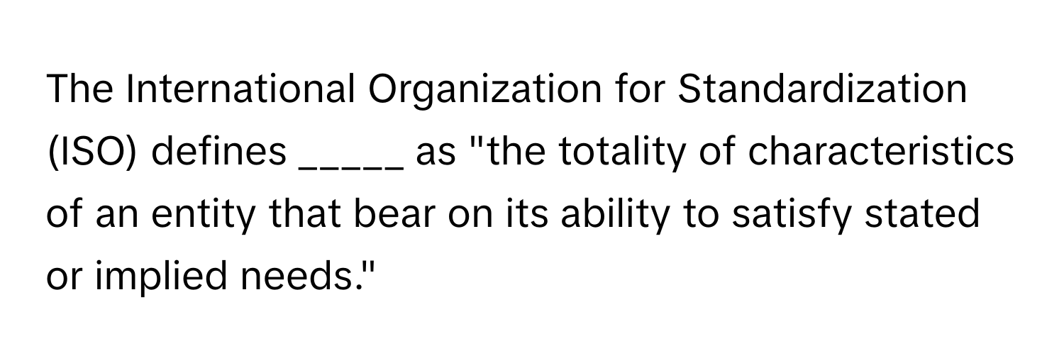 The International Organization for Standardization (ISO) defines _____ as "the totality of characteristics of an entity that bear on its ability to satisfy stated or implied needs."