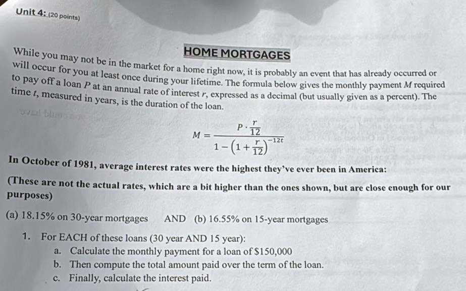 HOME MORTGAGES 
While you may not be in the market for a home right now, it is probably an event that has already occurred or 
will occur for you at least once during your lifetime. The formula below gives the monthly payment M required 
to pay off a loan P at an annual rate of interest r, expressed as a decimal (but usually given as a percent). The 
time t, measured in years, is the duration of the loan.
M=frac P·  r/12 1-(1+ r/12 )^-12t
In October of 1981, average interest rates were the highest they’ve ever been in America: 
(These are not the actual rates, which are a bit higher than the ones shown, but are close enough for our 
purposes) 
(a) 18.15% on 30-year mortgages AND (b) 16.55% on 15-year mortgages 
1. For EACH of these loans (30 year AND 15 year): 
a. Calculate the monthly payment for a loan of $150,000
b. Then compute the total amount paid over the term of the loan. 
c. Finally, calculate the interest paid.