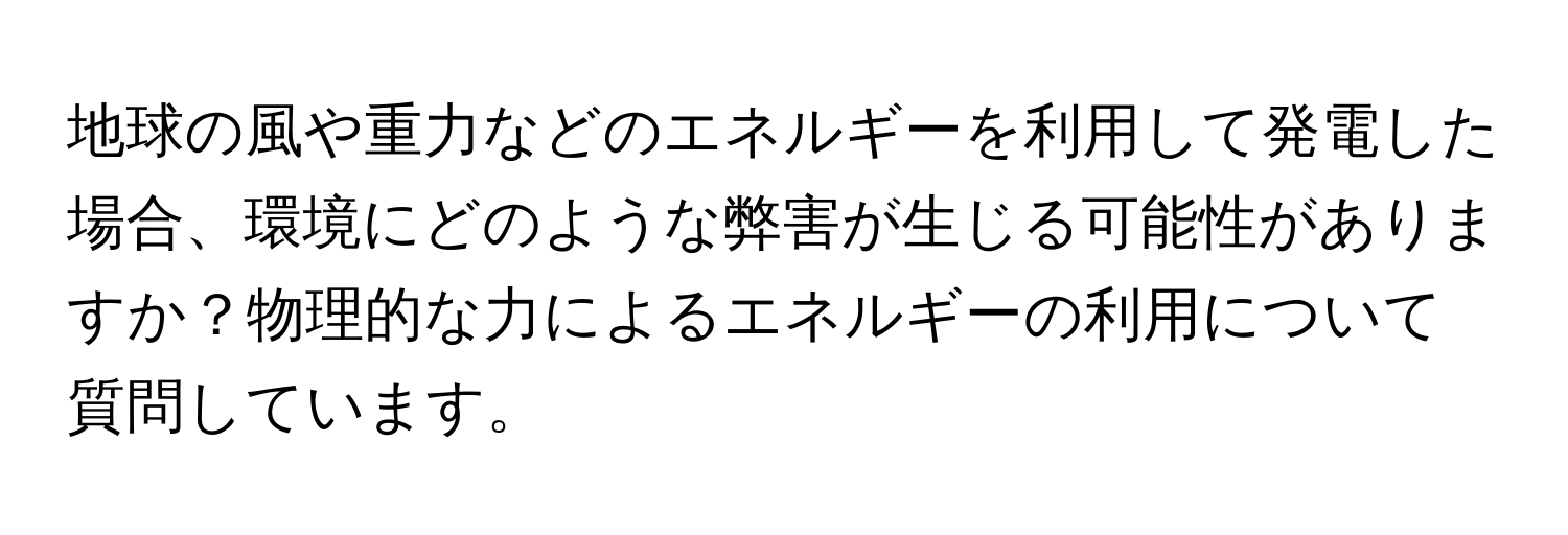 地球の風や重力などのエネルギーを利用して発電した場合、環境にどのような弊害が生じる可能性がありますか？物理的な力によるエネルギーの利用について質問しています。