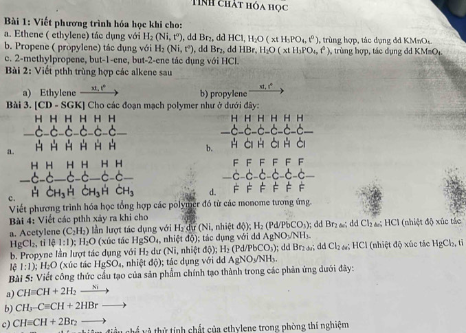 TNH chát hóa học
Bài 1: Viết phương trình hóa học khi cho:
a. Ethene ( ethylene) tác dụng với H_2(Ni,t°) , dd Br_2 , dd HCl, H_2O(xtH_3PO_4,t^0) , trùng hợp, tác dụng dd KMnO₄.
b. Propene ( propylene) tác dụng với H_2(Ni,t°) ,dd Br_2 , dd HBr, H_2O(xtH_3PO_4,t^0) , trùng hợp, tác dụng dd KMnO₄.
c. 2-methylpropene, but-1-ene, but-2-ene tác dụng với HCl.
Bài 2: Viết pthh trùng hợp các alkene sau
xt,t°
a) Ethylene xt,t^0 b) propylene
Bài 3. [CD - SGK] Cho các đoạn mạch polymer như ở dưới đây:
H H H H H H H H H H H H
_-6-6-6-6-6-6_ c-c-c-c-c-c-c _
a.
b. H Ci H Ci H ài
H H H H H H FFFFF F.c-c-c-
_ c-d _6-6_ 6-6_ _c-c-c_
c. HCH_3H C H_3 H dot CH_ d. F FF F F F
Viết phương trình hóa học tổng hợp các polymer đó từ các monome tương ứng.
Bài 4: Viết các pthh xảy ra khi cho ; dd Br_2du; dd Cl_2 d #; HCl (nhiệt độ xúc tác
a. Acetylene (C_2H_2) lần lượt tác dụng với H_2 dự (Ni, nhiệt độ); H_2 (Pd/PbCO_3)
HgCl_2 , tỉ lệ l:1);H_2O (xúc tác HgSO_4 , nhiệt dQ); tác dụng với dd AgNO_3/NH_3.
b. Propyne lần lượt tác dụng với H_2 du (Ni, nhiệt dhat Q) H_2(Pd/PbCO_3); dd Br_2ds dd Cl_2du;; HCl (nhiệt độ xúc tác HgCl_2, , ti
lệ 1:1). H_2O (xúc tác HgSO_4 , nhiệt dhat Q); tác dụng với dd AgNO_3/NH_3.
Bài 5: Viết công thức cấu tạo của sản phẩm chính tạo thành trong các phản ứng dưới đây:
a) CHequiv CH+2H_2xrightarrow Ni
b) CH_3-Cequiv CH+2HBrto
c) CHequiv CH+2Br_2to và và thứ tính chất của ethylene trong phòng thí nghiệm
4= 1/2 