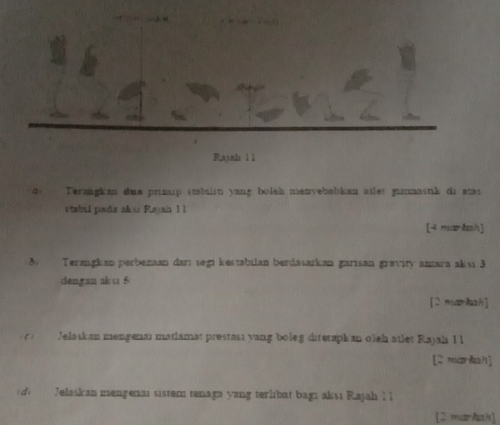 Rajah 1 1 
Terangkan dua prp imbilin yang boleh menvebabian atlet gammastik di atas 
stabul pada akxa Rajah 1 1 
[4 ma·kah] 
8 Terzngkan perbezaan darı segi kestabilan berdasarkan garisan gravity antara aksı 3
dengan aks 6
[2 markah] 
() Jelaskan mengenai matlamat prestası yang boleg diteraphan oleh atlet Rajah 1 1 
[2 markah] 
dì Jelaskan mengenai sistem tenaga yang terlibat bagı aksı Rajah I l 
[2 markah]