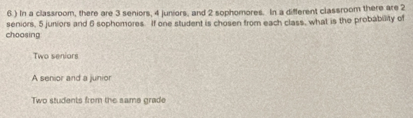 6.) In a classroom, there are 3 seniors, 4 juniors, and 2 sophomores. In a different classroom there are 2
seniors, 5 juniors and 6 sophomores. If one student is chosen from each class, what is the probability of
choosing
Two seniors
A senior and a junior
Two students from the same grade