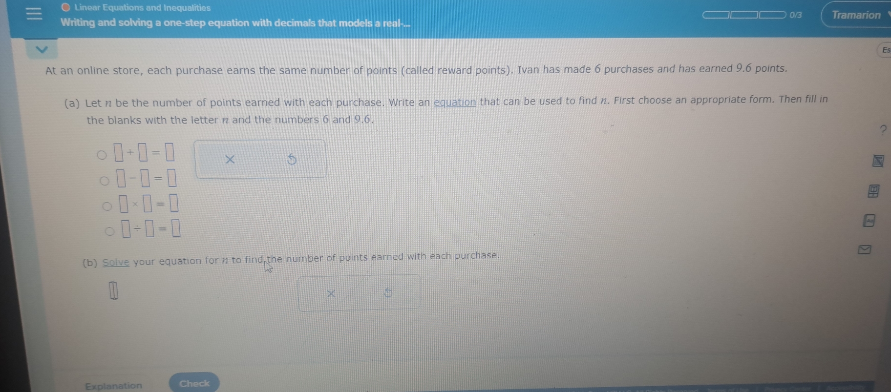 Linear Equations and Inequalities 
0/3 Tramarion 
Writing and solving a one-step equation with decimals that models a real-... 
Es 
At an online store, each purchase earns the same number of points (called reward points). Ivan has made 6 purchases and has earned 9.6 points. 
(a) Let n be the number of points earned with each purchase. Write an equation that can be used to find n. First choose an appropriate form. Then fill in 
the blanks with the letter n and the numbers 6 and 9.6. 
?
□ +□ =□ ×
□ -□ =□
□ * □ =□
□ / □ =□
(b) Solve your equation for n to find the number of points earned with each purchase.
=□° 5 
Explanation Check