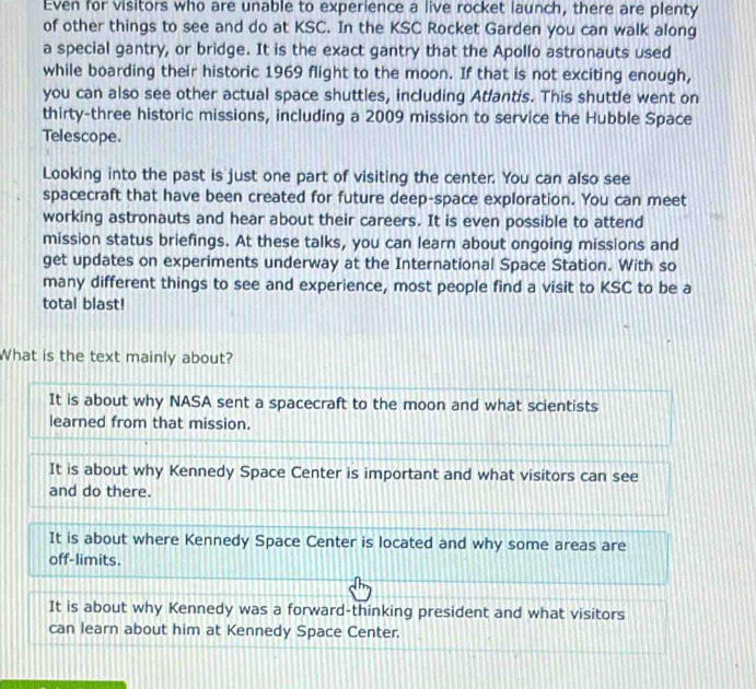Even for visitors who are unable to experience a live rocket launch, there are plenty
of other things to see and do at KSC. In the KSC Rocket Garden you can walk along
a special gantry, or bridge. It is the exact gantry that the Apollo astronauts used
while boarding their historic 1969 flight to the moon. If that is not exciting enough,
you can also see other actual space shuttles, including Atlantis. This shuttle went on
thirty-three historic missions, including a 2009 mission to service the Hubble Space
Telescope.
Looking into the past is just one part of visiting the center. You can also see
spacecraft that have been created for future deep-space exploration. You can meet
working astronauts and hear about their careers. It is even possible to attend
mission status briefings. At these talks, you can learn about ongoing missions and
get updates on experiments underway at the International Space Station. With so
many different things to see and experience, most people find a visit to KSC to be a
total blast!
What is the text mainly about?
It is about why NASA sent a spacecraft to the moon and what scientists
learned from that mission.
It is about why Kennedy Space Center is important and what visitors can see
and do there.
It is about where Kennedy Space Center is located and why some areas are
off-limits.
It is about why Kennedy was a forward-thinking president and what visitors
can learn about him at Kennedy Space Center.