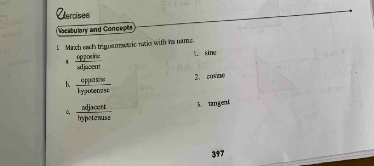 Cercises 
Vocabulary and Concepts 
l. Match each trigonometric ratio with its name. 
a.  opposite/adjacent 
1. sine
b.  opposite/hypotenuse 
2. cosine
c.  adjacent/hypotenuse 
3. tangent
397