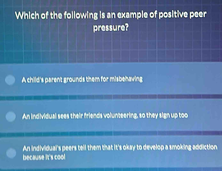 Which of the following is an example of positive peer
pressure?
A child's parent grounds them for misbehaving
An individual sees their friends volunteering, so they sign up too
An individual's peers tell them that it's okay to develop a smoking addiction
because It's cool