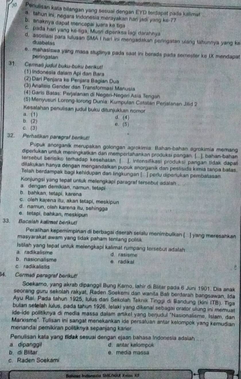 Penulisan kata bilangan yang sesuai dengan EYD terdapat pada kalimat
a. tahun ini, negara Indonesia merayakan hari jadi yang ke-77
b. anaknya dapat mencapai juara ke tiga. pada hari yang ke-tiga, Musri diperiksa lagi darahnya
d. asosiasi para lulusan SMA I hari ini mengadakan peringatan ulang tahunnya yang ke
duabelas
e. mahasiswa yang masa studinya pada saat ini berada pada semester ke IX mendapat
peringatan
31. Cermati judul buku-buku berikut!
(1) Indonesia dalam Api dan Bara
(2) Dari Penjara ke Penjara Bagian Dua
(3) Analisis Gender dan Transformasi Manusia
(4) Garis Batas: Perjalanan di Negeri-Negeri Asia Tengah
(5) Menyusuri Lorong-lorong Dunia: Kumpulan Catatan Perjalanan Jilid 2
Kesalahan penulisan judul buku ditunjukkan nomor
a. (1) d. (4)
b. (2) e. (5)
c. (3)
32. Perhatikan paragraf berikut!
Pupuk anorganik merupakan golongan agrokimia: Bahan-bahan agrokimia memang
diperlukan untuk meningkatkan dan mempertahankan produksi pangan. [...], bahan-bahan
tersebut berisiko terhadap kesehatan. (....], intensifikasi produksi pangan tidak dapat
dilakukan hanya dengan mengandalkan pupuk anorganik dan pestisida kimia tanpa batas.
Telah berdampak bagi kehidupan dan lingkungan [...] perlu díperlukan pembatasan
Konjungsi yang tepat untuk melengkapi paragraf tersebut adalah .. .
a. dengan demikian, namun, tetapi
b. bahkan, tetapi, karena
c. oleh karena itu, akan tetapi, meskipun
d. namun, oleh karena itu, sehingga
e. tetapi, bahkan, meskipun
33. Bacalah kalimat berikut!
Peralihan kepemimpinan di berbagai daerah selalu menimbulkan [. .] yang meresahkan
masyarakat awam yang tidak paham tentang politik
stilah yang tepat untuk melengkapi kalimat rumpang tersebut adalah
a. radikalisme d. rasisme
b. nasionalisme e radikal
c. radikalistis
34. Cermati paragraf berikut!
Soekaro, yang akrab dipanggil Bung Karno, lahir di Blitar pada 6 Juni 1901. Dia anak
seorang guru sekolah rakyat, Raden Soekemi dan wanita Bali berdarah bangsawan, Ida
Ayu Rai: Pada tahun 1925, lulus dari Sekolah Teknik Tinggi di Bandung (kini ITB). Tiga
bulan setelah lulus, pada tahun 1926, lelaki yang dikenal sebagai orator ulung ini memuat
ide-ide politiknya di media massa dalam artikel yang berjudul "Nasionalisme, Islam, dan
Marxisme". Tulisan ini sangat menekankan ide persatuan antar kelompok yang kemudian
menandai pemikiran politiknya sepanjang karier.
Penulisan kata yang tidak sesuai dengan ejaan bahasa Indonesia adalah
a dipanggil d. antar kelompok
b. di Blitar e. media massa
c. Raden Soekami
Bobasa Indonesia SMK/MAR Kelas X8