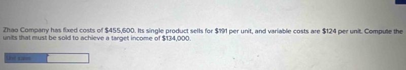 Zhao Company has fixed costs of $455,600. Its single product sells for $191 per unit, and variable costs are $124 per unit. Compute the 
units that must be sold to achieve a target income of $134,000. 
Unst saen