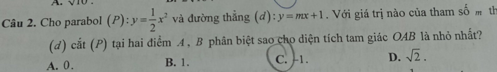 sqrt(10). 
Câu 2. Cho parabol (P): y= 1/2 x^2 và đường thắng (d) y=mx+1 Với giá trị nào của tham số m th
(d) cắt (P) tại hai điểm 4, B phân biệt sao cho diện tích tam giác OAB là nhỏ nhất?
A. 0. B. 1. C. -1. D. sqrt(2).