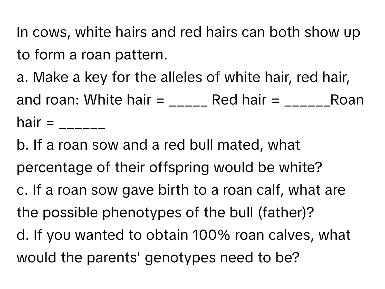 In cows, white hairs and red hairs can both show up to form a roan pattern. 

a. Make a key for the alleles of white hair, red hair, and roan: White hair = _____ Red hair = ______Roan hair = ______
b. If a roan sow and a red bull mated, what percentage of their offspring would be white?
c. If a roan sow gave birth to a roan calf, what are the possible phenotypes of the bull (father)?
d. If you wanted to obtain 100% roan calves, what would the parents' genotypes need to be?