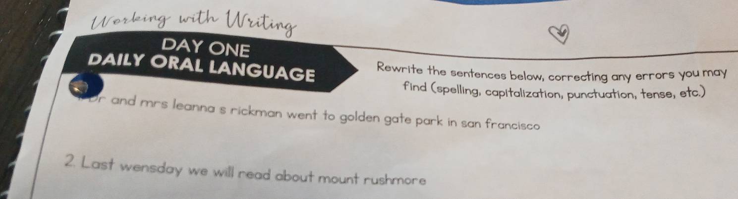 DAYONE 
DAILY ORAL LANGUAGE 
Rewrite the sentences below, correcting any errors you may 
find (spelling, capitalization, punctuation, tense, etc.) 
Dr and mrs leanna s rickman went to golden gate park in san francisco 
2. Last wensday we will read about mount rushmore