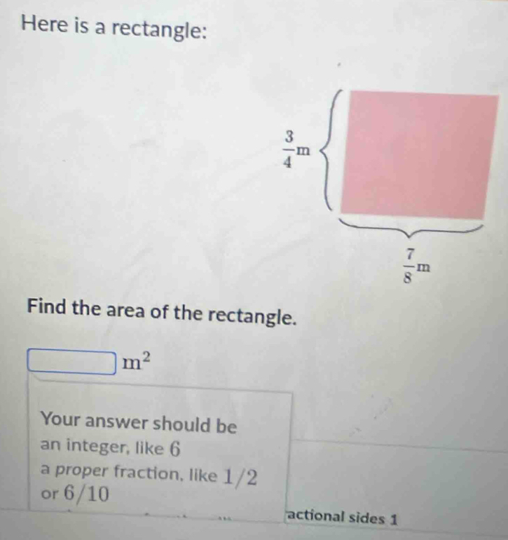 Here is a rectangle:
 3/4 m
 7/8 m
Find the area of the rectangle.
m^2
Your answer should be 
an integer, like 6
a proper fraction, like 1/2
or 6/10
actional sides 1