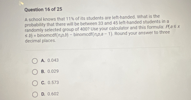 A school knows that 11% of its students are left-handed. What is the
probability that there will be between 33 and 45 left-handed students in a
randomly selected group of 400? Use your calculator and this formula: P(a≤ x
≤ b)= binomcdf (n,p,b) - binomcdf (n,p,a-1). Round your answer to three
decimal places.
A. 0.043
B. 0.029
C. 0.573
D. 0.602