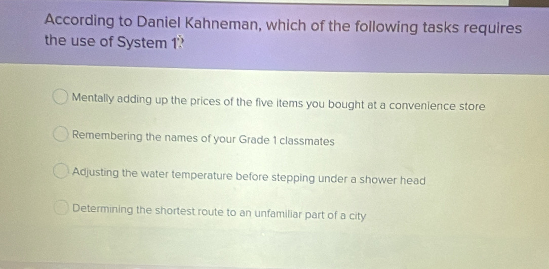 According to Daniel Kahneman, which of the following tasks requires
the use of System 1
Mentally adding up the prices of the five items you bought at a convenience store
Remembering the names of your Grade 1 classmates
Adjusting the water temperature before stepping under a shower head
Determining the shortest route to an unfamiliar part of a city