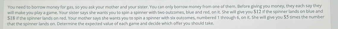 You need to borrow money for gas, so you ask your mother and your sister. You can only borrow money from one of them. Before giving you money, they each say they 
will make you play a game. Your sister says she wants you to spin a spinner with two outcomes, blue and red, on it. She will give you $12 if the spinner lands on blue and
$18 if the spinner lands on red. Your mother says she wants you to spin a spinner with six outcomes, numbered 1 through 6, on it. She will give you $5 times the number 
that the spinner lands on. Determine the expected value of each game and decide which offer you should take.