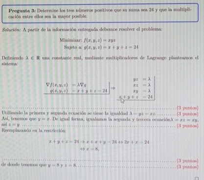 Pregunta 3: Determine los tres números positivos que su suma sea 24 y que la multipli- 
cación entre ellos sea la mayor posible. 
Solución: A partir de la información entregada debemos resolver el problema: 
Minimizar: f(x,y,z)=xyz
Sujeto a: g(x,y,z)=x+y+z=24
Definiendo lambda ∈ R una constante real, mediante multiplicadores de Lagrange planteamos el 
sistera:
.beginarrayr Vf(x,y,z)=lambda Vg g(x,y,z)=x+y+z=x+yendvmatrix Rightarrow .beginarrayr yz=lambda  xz=lambda  xy=lambda endarray.
x+y+z=24
(3 puntos) 
Utilizando la primera y segunda ecuación se tiene la igualdad lambda =yz=xz. (3 puntos) 
Así, tenemos que y=x. De igual forma, igualamos la segunda y tercera ecuaciónλ =(xz=xy, 
así z=y
(3 puntos) 
Reemplazando en la restricción:
x+y+z=24Rightarrow x+x+y=24Leftrightarrow 2x+x=24
Leftrightarrow x=8, 
de donde tenemos que y=8 y z=8. (3 puntos) (3 puntos)