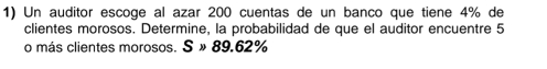 Un auditor escoge al azar 200 cuentas de un banco que tiene 4% de 
clientes morosos. Determine, la probabilidad de que el auditor encuentre 5
o más clientes morosos. S » 89.62%