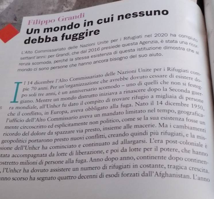 Filippo Grandi
Un mondo in cui nessuno
debba fuggire
L'Alto Commissariato delle Nazioni Unite per i Rifugiati nel 2020 ha compiuto
settant'anni: per Grandi, che dal 2016 presiede questa Agenzia, è stata una ricor
renza scomoda, perché la stessa esistenza di questa istituzione dimostra che a
mondo ci sono persone che hanno ancora bisogno del suo aiuto.
l 14 dicembre l’Alto Commissariato delle Nazioni Unite per i Rifugiati com-
pie 70 anni. Per un’organizzazione che avrebbe dovuto cessare di esistere do
po soli tre anni, è un anniversario scomodo - uno di quelli che non si festeg.
giano. Mentre un mondo distrutto iniziava a rinascere dopo la Seconda guer
s  ra mondiale, all’Unhcr fu dato il compito di trovare rifugio a migliaia di persone
che il conflitto, in Europa, aveva obbligato alla fuga. Nato il 14 dicembre 1950,
l’ufficio dell’Alto Commissario aveva un mandato limitato nel tempo, geografica-
mente circoscritto ed esplicitamente non político, come se la sua esistenza fosse un
ricordo del dolore da spazzare via presto, insieme alle macerie. Ma i cambiamenti
geopolitici portarono presto nuovi conflitti, creando quindi più rifugiati, e la mis
sione dell’Unhcr ha cominciato e continuato ad allargarsi. Lera post-coloniale è
stata accompagnata da lotte di liberazione, e poi da lotte per il potere, che hanno
ostretto milioni di persone alla fuga. Anno dopo anno, continente dopo continen-
, l’Unhcr ha dovuto assistere un numero di rifugiati in costante, tragica crescita.
anno scorso ha segnato quattro decenni di esodi forzati dall’Afghanistan. Lanno